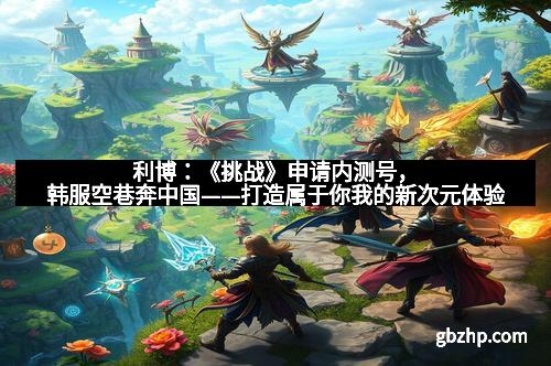 利博：《挑战》申请内测号，韩服空巷奔中国——打造属于你我的新次元体验