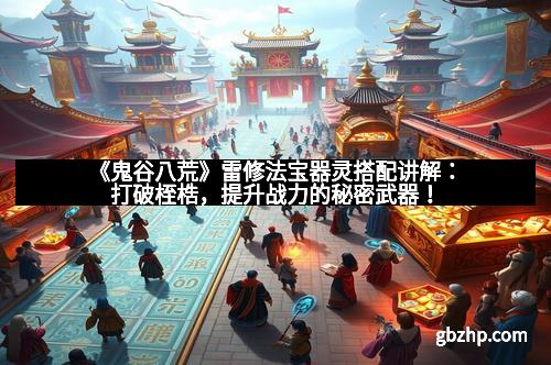 《鬼谷八荒》雷修法宝器灵搭配讲解：打破桎梏，提升战力的秘密武器！